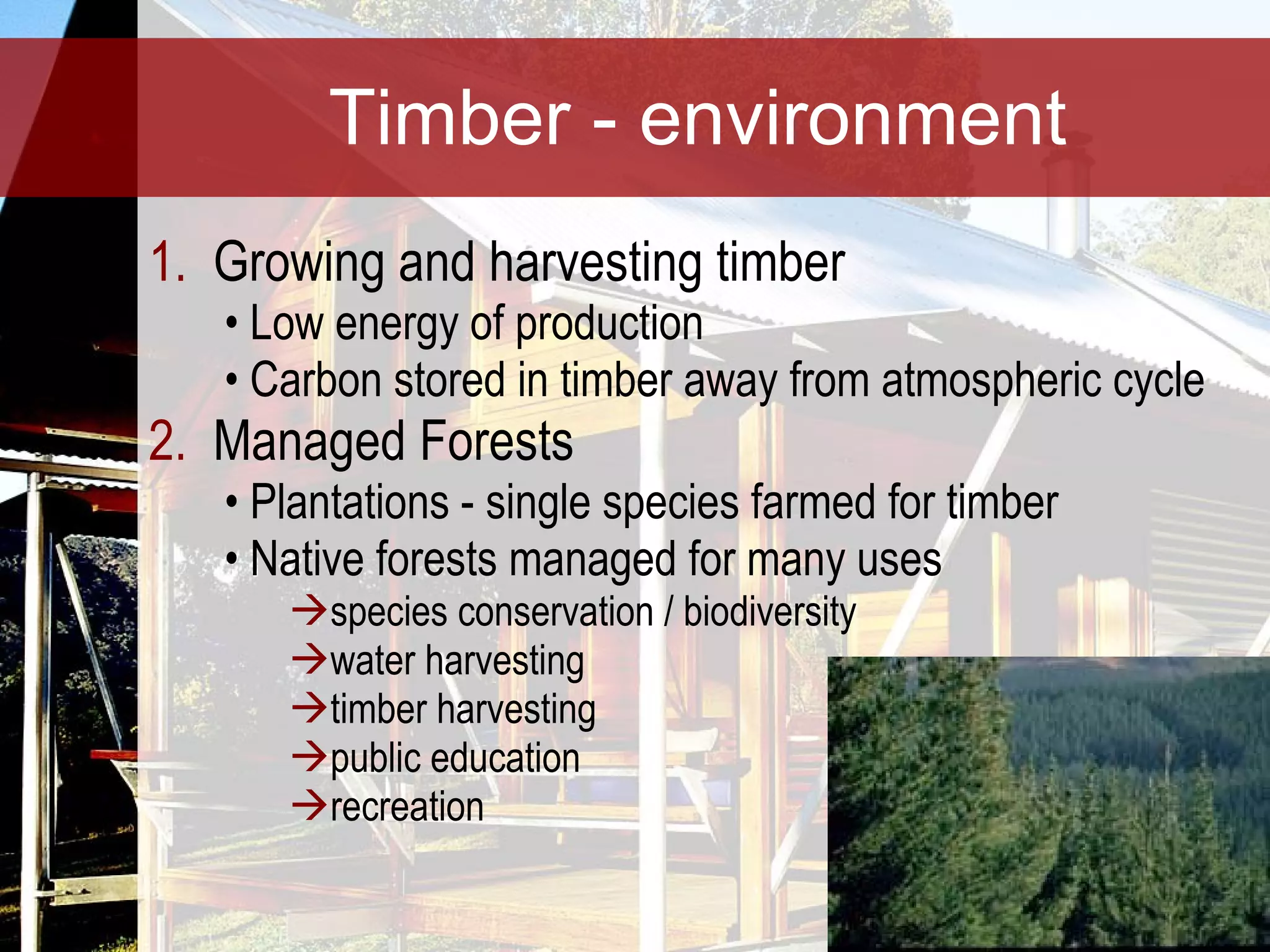 Timber - environment Growing and harvesting timber  Low energy of production Carbon stored in timber away from atmospheric cycle Managed Forests Plantations - single species farmed for timber Native forests managed for many uses species conservation / biodiversity water harvesting timber harvesting public education recreation 