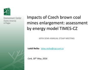 Impacts of Czech brown coal
mines enlargement: assessment
by energy model TIMES-CZ
69TH SEMI-ANNUAL ETSAP MEETING
Lukáš Rečka lukas.recka@czp.cuni.cz
Cork, 30th May, 2016
 