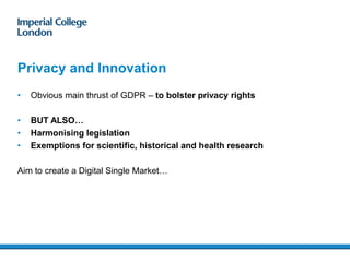 Privacy and Innovation
• Obvious main thrust of GDPR – to bolster privacy rights
• BUT ALSO…
• Harmonising legislation
• Exemptions for scientific, historical and health research
Aim to create a Digital Single Market…
 