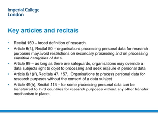 Key articles and recitals
• Recital 159 – broad definition of research
• Article 6(4), Recital 50 – organisations processing personal data for research
purposes may avoid restrictions on secondary processing and on processing
sensitive categories of data.
• Article 89 – as long as there are safeguards, organisations may override a
data subjects right to objet to processing and seek erasure of personal data
• Article 6(1)(f), Recitals 47, 157. Organisations to process personal data for
research purposes without the consent of a data subject
• Article 49(h), Recital 113 – for some processing personal data can be
transferred to third countries for research purposes without any other transfer
mechanism in place.
12
 