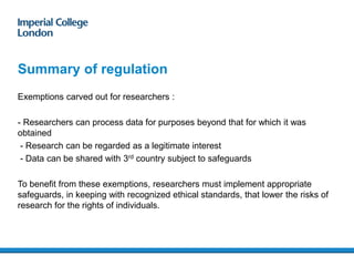 Summary of regulation
Exemptions carved out for researchers :
- Researchers can process data for purposes beyond that for which it was
obtained
- Research can be regarded as a legitimate interest
- Data can be shared with 3rd country subject to safeguards
To benefit from these exemptions, researchers must implement appropriate
safeguards, in keeping with recognized ethical standards, that lower the risks of
research for the rights of individuals.
15/01/201821
 