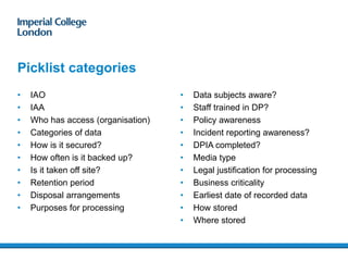 • IAO
• IAA
• Who has access (organisation)
• Categories of data
• How is it secured?
• How often is it backed up?
• Is it taken off site?
• Retention period
• Disposal arrangements
• Purposes for processing
Picklist categories
• Data subjects aware?
• Staff trained in DP?
• Policy awareness
• Incident reporting awareness?
• DPIA completed?
• Media type
• Legal justification for processing
• Business criticality
• Earliest date of recorded data
• How stored
• Where stored
 