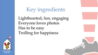 Lighthearted, fun, engaging
Everyone loves photos
Has to be easy
Trolling for happiness
Key ingredients
 