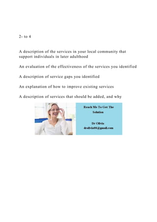 2- to 4
A description of the services in your local community that
support individuals in later adulthood
An evaluation of the effectiveness of the services you identified
A description of service gaps you identified
An explanation of how to improve existing services
A description of services that should be added, and why
 