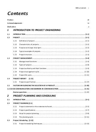 Table of contents i
Contents
Preface iii
Acknowledgements iv
Dedication v
1 INTRODUCTION TO PROJECT ENGINEERING
1.1 INTRODUCTION.......................................................................................................................[1-1]
1.2 PROJECT .................................................................................................................................[1-1]
1.2.1 Definition of project.....................................................................................................[1-1]
1.2.2 Characteristics of projects ............................................................................................ [1-2]
1.2.3 Purpose and scope of project........................................................................................ [1-2]
1.2.4 Typical examples of projects......................................................................................... [1-2]
1.2.5 Project structure..........................................................................................................[1-3]
1.3 PROJECT MANAGEMENT..........................................................................................................[1-4]
1.3.1 Management functions ................................................................................................ [1-4]
1.3.2 Types of project...........................................................................................................[1-8]
1.3.3 Project authority and their functions............................................................................. [1-9]
1.3.4 Project management cycle.......................................................................................... [1-10]
1.3.5 Project life cycle......................................................................................................... [1-11]
1.4 PROJECT REPORT [1-15]
1.4.1 Project reportformat................................................................................................. [1-17]
1.5 FACTORS INFLUENCING THE SELECTION OF A PRODUCT.......................................................... [1-20]
1.6 GOOD COMMUNICATION AND BARRIERS IN COMMUNICATION................................................... [1-21]
Review questions................................................................................................................... [1-22]
2 PROJECT PLANNING AND SCHEDULING
2.1 INTRODUCTION.......................................................................................................................[2-1]
2.2 PROJECT PLANNING [2-1]
2.2.1 Project statement or the statement of work..................................................................[2-2]
2.2.2 Project specifications ...................................................................................................[2-7]
2.2.3 Steps for project planning............................................................................................. [2-8]
2.2.4 The planning cycle...................................................................................................... [2-11]
2.3 Project Scheduling [2-12]
2.3.1 Project Scheduling Techniques.................................................................................... [2-13]
 