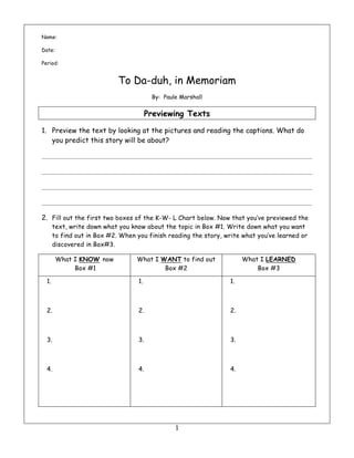 1	
Name:
Date:
Period:
To Da-duh, in Memoriam
By: Paule Marshall
Previewing Texts
1. Preview the text by looking at the pictures and reading the captions. What do
you predict this story will be about?
2. Fill out the first two boxes of the K-W- L Chart below. Now that you’ve previewed the
text, write down what you know about the topic in Box #1. Write down what you want
to find out in Box #2. When you finish reading the story, write what you’ve learned or
discovered in Box#3.
What I KNOW now
Box #1
What I WANT to find out
Box #2
What I LEARNED
Box #3
1.
2.
3.
4.
1.
2.
3.
4.
1.
2.
3.
4.
 