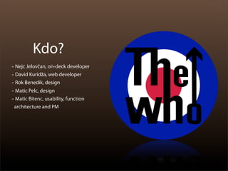 Kdo?
- Nejc Jelovčan, on-deck developer
- David Kuridža, web developer
- Rok Benedik, design
- Matic Pelc, design
- Matic Bitenc, usability, function
 architecture and PM
 