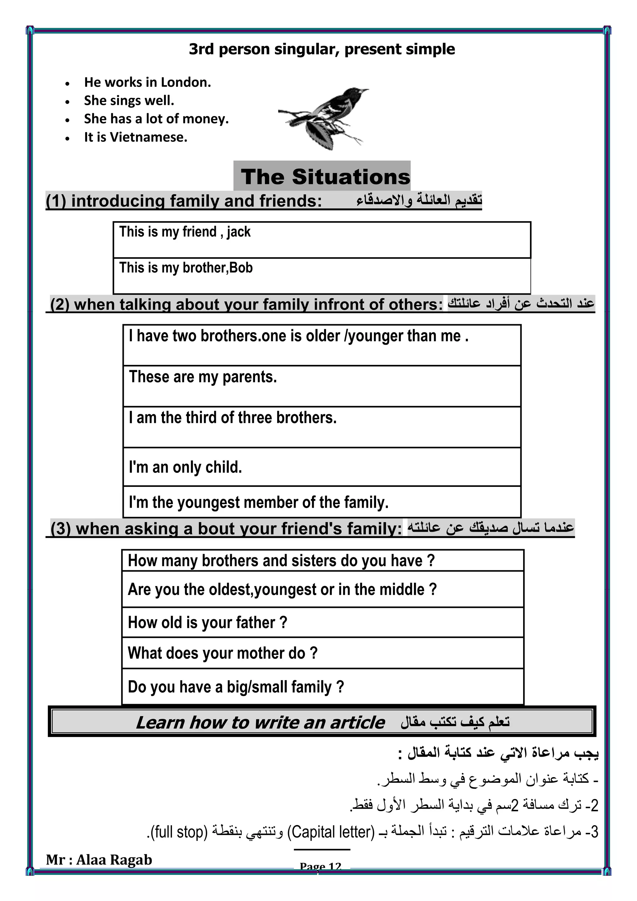 Mr : Alaa Ragab Page 12
3rd person singular, present simple
 He works in London.
 She sings well.
 She has a lot of money.
 It is Vietnamese.
The Situations
(1) introducing family and friends: ‫واالصدقاء‬ ‫العائلة‬ ‫تقديم‬
This is my friend , jack
This is my brother,Bob
(2) when talking about your family infront of others: ‫عائلتك‬ ‫أفراد‬ ‫عن‬ ‫التحدث‬ ‫عند‬
I have two brothers.one is older /younger than me .
These are my parents.
I am the third of three brothers.
I'm an only child.
I'm the youngest member of the family.
(3) when asking a bout your friend's family: ‫عائلته‬ ‫عن‬ ‫صديقك‬ ‫تسال‬ ‫عندما‬
How many brothers and sisters do you have ?
Are you the oldest,youngest or in the middle ?
How old is your father ?
What does your mother do ?
Do you have a big/small family ?
Learn how to write an article ‫تكتب‬ ‫كيف‬ ‫تعلم‬‫مقال‬
: ‫المقال‬ ‫كتابة‬ ‫عند‬ ‫االتي‬ ‫مراعاة‬ ‫يجب‬
-.‫السطر‬ ‫وسط‬ ‫في‬ ‫الموضوع‬ ‫عنوان‬ ‫كتابة‬
2-‫مسافة‬ ‫ترك‬2.‫فقط‬ ‫األول‬ ‫السطر‬ ‫بداية‬ ‫في‬ ‫سم‬
3-‫بـ‬ ‫الجملة‬ ‫تبدأ‬ : ‫الترقيم‬ ‫عالمات‬ ‫مراعاة‬(Capital letter)‫بنقطة‬ ‫وتنتهي‬(full stop).
 