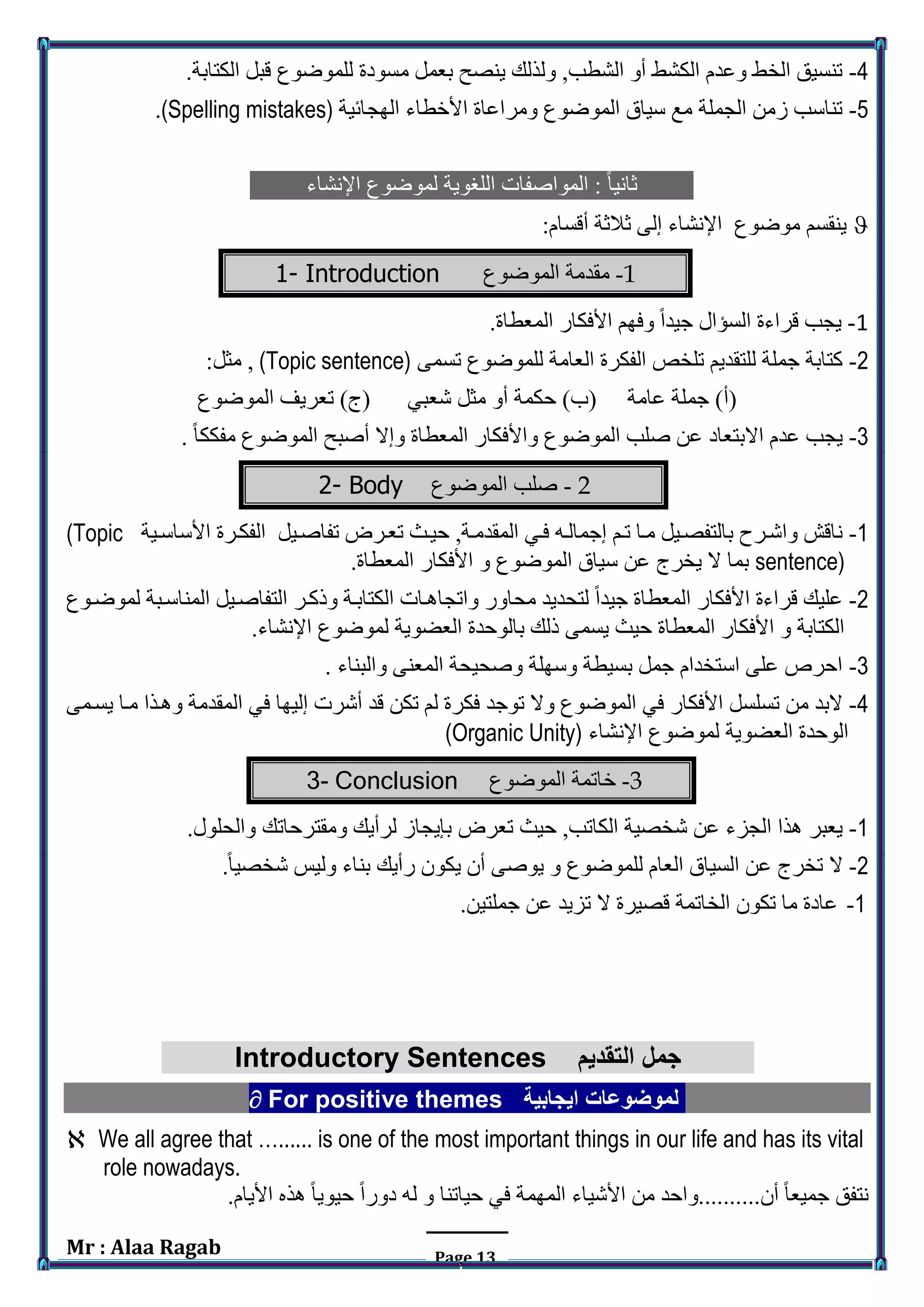 Mr : Alaa Ragab Page 13
4-‫م‬ ‫بعمل‬ ‫ينصح‬ ‫ولذلك‬ ,‫الشطب‬ ‫أو‬ ‫الكشط‬ ‫وعدم‬ ‫الخط‬ ‫تنسيق‬.‫الكتابة‬ ‫قبل‬ ‫للموضوع‬ ‫سودة‬
5-‫الهجائية‬ ‫األخطاء‬ ‫ومراعاة‬ ‫الموضوع‬ ‫سياق‬ ‫مع‬ ‫الجملة‬ ‫زمن‬ ‫تناسب‬(Spelling mistakes).
‫اإلنشاء‬ ‫لموضوع‬ ‫اللغوية‬ ‫المواصفات‬ : ً‫ا‬‫ثاني‬
:‫أقسام‬ ‫ثالثة‬ ‫إلى‬ ‫اإلنشاء‬ ‫موضوع‬ ‫ينقسم‬
1-‫مقدمة‬‫الموضوع‬1- Introduction
1-.‫المعطاة‬ ‫األفكار‬ ‫وفهم‬ ً‫ا‬‫جيد‬ ‫السؤال‬ ‫قراءة‬ ‫يجب‬
2-‫تسمى‬ ‫للموضوع‬ ‫العامة‬ ‫الفكرة‬ ‫تلخص‬ ‫للتقديم‬ ‫جملة‬ ‫كتابة‬(Topic sentence):‫مثل‬ ,
‫الموضوع‬ ‫تعريف‬ )‫(ج‬ ‫شعبي‬ ‫مثل‬ ‫أو‬ ‫حكمة‬ )‫(ب‬ ‫عامة‬ ‫جملة‬ )‫(أ‬
3-ً‫ا‬‫مفكك‬ ‫الموضوع‬ ‫أصبح‬ ‫وإال‬ ‫المعطاة‬ ‫واألفكار‬ ‫الموضوع‬ ‫صلب‬ ‫عن‬ ‫االبتعاد‬ ‫عدم‬ ‫يجب‬.
2-‫الموضوع‬ ‫صلب‬2- Body
1-‫تفاصريل‬ ‫تعرر‬ ‫حيرف‬ ,‫المقدمرة‬ ‫فري‬ ‫إجمالرا‬ ‫ترم‬ ‫مرا‬ ‫بالتفصريل‬ ‫واشرر‬ ‫ناقش‬‫األساسرية‬ ‫الفكررة‬(Topic
sentence).‫المعطاة‬ ‫األفكار‬ ‫و‬ ‫الموضوع‬ ‫سياق‬ ‫عن‬ ‫يخرج‬ ‫ال‬ ‫بما‬
2-‫لموضروع‬ ‫المناسربة‬ ‫التفاصريل‬ ‫وركرر‬ ‫الكتابرة‬ ‫واتجاهرات‬ ‫محاور‬ ‫لتحديد‬ ً‫ا‬‫جيد‬ ‫المعطاة‬ ‫األفكار‬ ‫قراءة‬ ‫عليك‬
.‫اإلنشاء‬ ‫لموضوع‬ ‫العضوية‬ ‫بالوحدة‬ ‫رلك‬ ‫يسمى‬ ‫حيف‬ ‫المعطاة‬ ‫األفكار‬ ‫و‬ ‫الكتابة‬
3-‫والبناء‬ ‫المعنى‬ ‫وصحيحة‬ ‫وسهلة‬ ‫بسيطة‬ ‫جمل‬ ‫استخدام‬ ‫على‬ ‫احرص‬.
4-‫في‬ ‫األفكار‬ ‫تسلسل‬ ‫من‬ ‫البد‬‫توج‬ ‫وال‬ ‫الموضوع‬‫د‬‫يسرمى‬ ‫مرا‬ ‫وهرذا‬ ‫المقدمة‬ ‫في‬ ‫إليها‬ ‫أشرت‬ ‫قد‬ ‫تكن‬ ‫لم‬ ‫فكرة‬
‫اإلنشاء‬ ‫لموضوع‬ ‫العضوية‬ ‫الوحدة‬(Organic Unity)
3-‫الموضوع‬ ‫خاتمة‬3- Conclusion
1-‫الكاتب‬ ‫شخصية‬ ‫عن‬ ‫الجزء‬ ‫هذا‬ ‫يعبر‬‫تعر‬ ‫حيف‬ ,.‫والحلول‬ ‫ومقترحاتك‬ ‫لرأيك‬ ‫بإيجاز‬
2-.ً‫ا‬‫شخصي‬ ‫وليس‬ ‫بناء‬ ‫رأيك‬ ‫يكون‬ ‫أن‬ ‫يوصى‬ ‫و‬ ‫للموضوع‬ ‫العام‬ ‫السياق‬ ‫عن‬ ‫تخرج‬ ‫ال‬
1-.‫جملتين‬ ‫عن‬ ‫تزيد‬ ‫ال‬ ‫قصيرة‬ ‫الخاتمة‬ ‫تكون‬ ‫ما‬ ‫عادة‬
Introductory Sentences ‫التقديم‬ ‫جمل‬
 For positive themes ‫ايجابية‬ ‫لموضوعات‬
 We all agree that …...... is one of the most important things in our life and has its vital
role nowadays.
.‫األيام‬ ‫هذه‬ ً‫ا‬‫حيوي‬ ً‫ا‬‫دور‬ ‫لا‬ ‫و‬ ‫حياتنا‬ ‫في‬ ‫المهمة‬ ‫األشياء‬ ‫من‬ ‫أن..........واحد‬ ً‫ا‬‫جميع‬ ‫نتفق‬
 