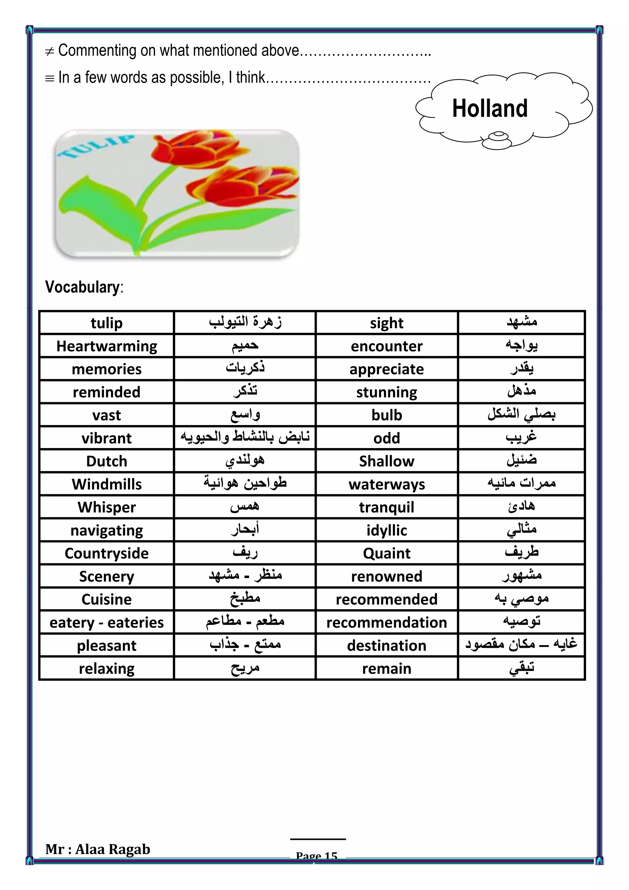 Mr : Alaa Ragab Page 15
 Commenting on what mentioned above………………………..
 In a few words as possible, I think………………………………
Holland
Vocabulary:
‫مشهد‬sight‫التيولب‬ ‫زهرة‬tulip
‫يواجه‬encounter‫حميم‬Heartwarming
‫يقدر‬appreciate‫ذكريات‬memories
‫مذهل‬stunning‫تذكر‬reminded
‫الشكل‬ ‫بصلي‬bulb‫واسع‬vast
‫غريب‬odd‫والحيويه‬ ‫بالنشاط‬ ‫نابض‬vibrant
‫ضئيل‬Shallow‫هولندي‬Dutch
‫مائيه‬ ‫ممرات‬waterways‫هوائية‬ ‫طواحين‬Windmills
‫هادئ‬tranquil‫همس‬Whisper
‫مثالي‬idyllic‫أبحار‬navigating
‫طريف‬Quaint‫ريف‬Countryside
‫مشهور‬renowned‫منظر‬-‫مشهد‬Scenery
‫به‬ ‫موصي‬recommended‫مطبخ‬Cuisine
‫توصيه‬recommendation‫مطعم‬-‫مطاعم‬eatery - eateries
‫غايه‬–‫مقصود‬ ‫مكان‬destination‫ممتع‬-‫جذاب‬pleasant
‫تبقي‬remain‫مريح‬relaxing
 