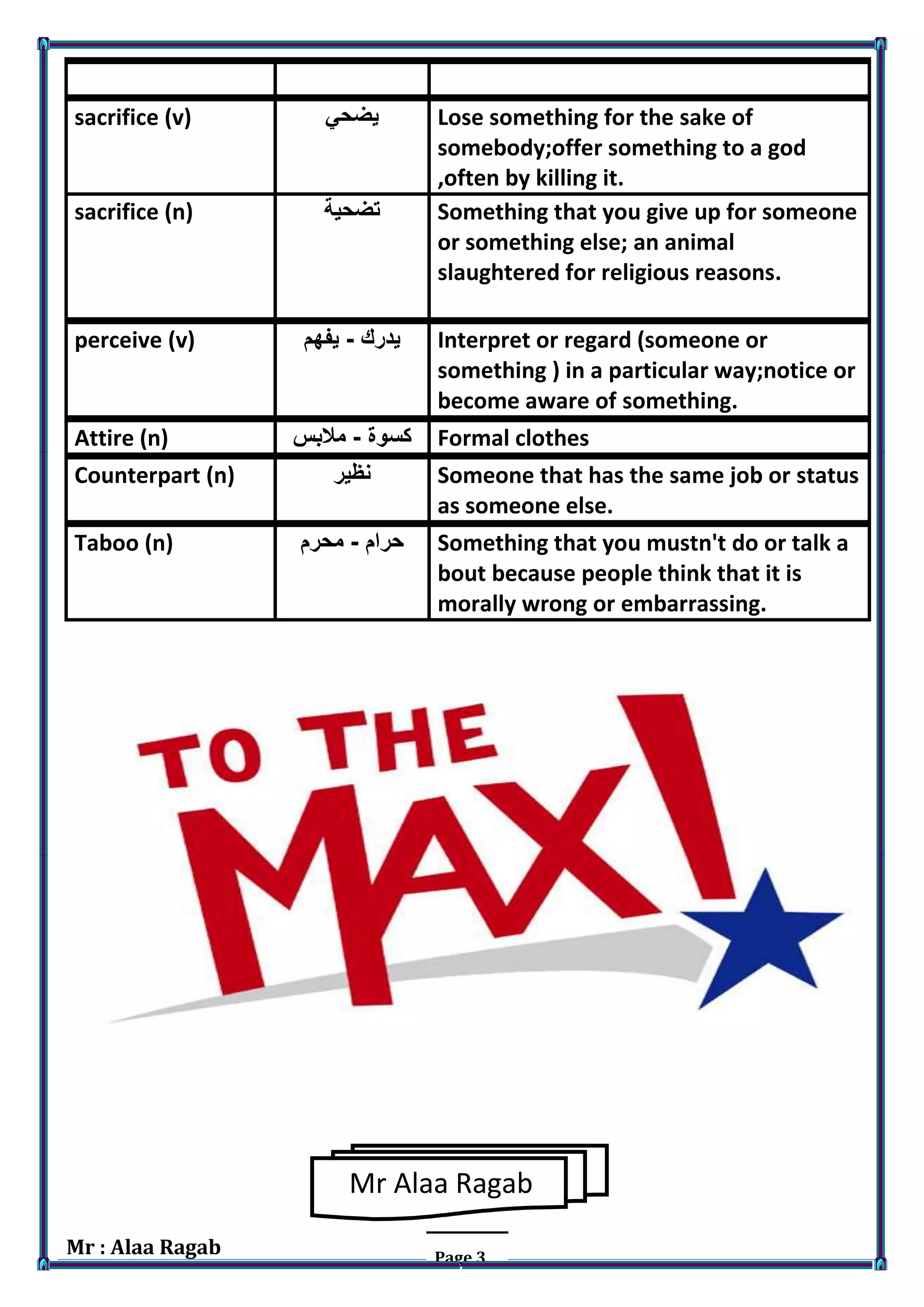 Mr : Alaa Ragab Page 3
sacrifice (v) ‫يضحي‬ Lose something for the sake of
somebody;offer something to a god
,often by killing it.
sacrifice (n) ‫تضحية‬ Something that you give up for someone
or something else; an animal
slaughtered for religious reasons.
perceive (v) ‫يدرك‬-‫يفهم‬ Interpret or regard (someone or
something ) in a particular way;notice or
become aware of something.
Attire (n) ‫كسوة‬-‫مالبس‬ Formal clothes
Counterpart (n) ‫نظير‬ Someone that has the same job or status
as someone else.
Taboo (n) ‫حرام‬-‫محرم‬ Something that you mustn't do or talk a
bout because people think that it is
morally wrong or embarrassing.
Mr Alaa Ragab
 