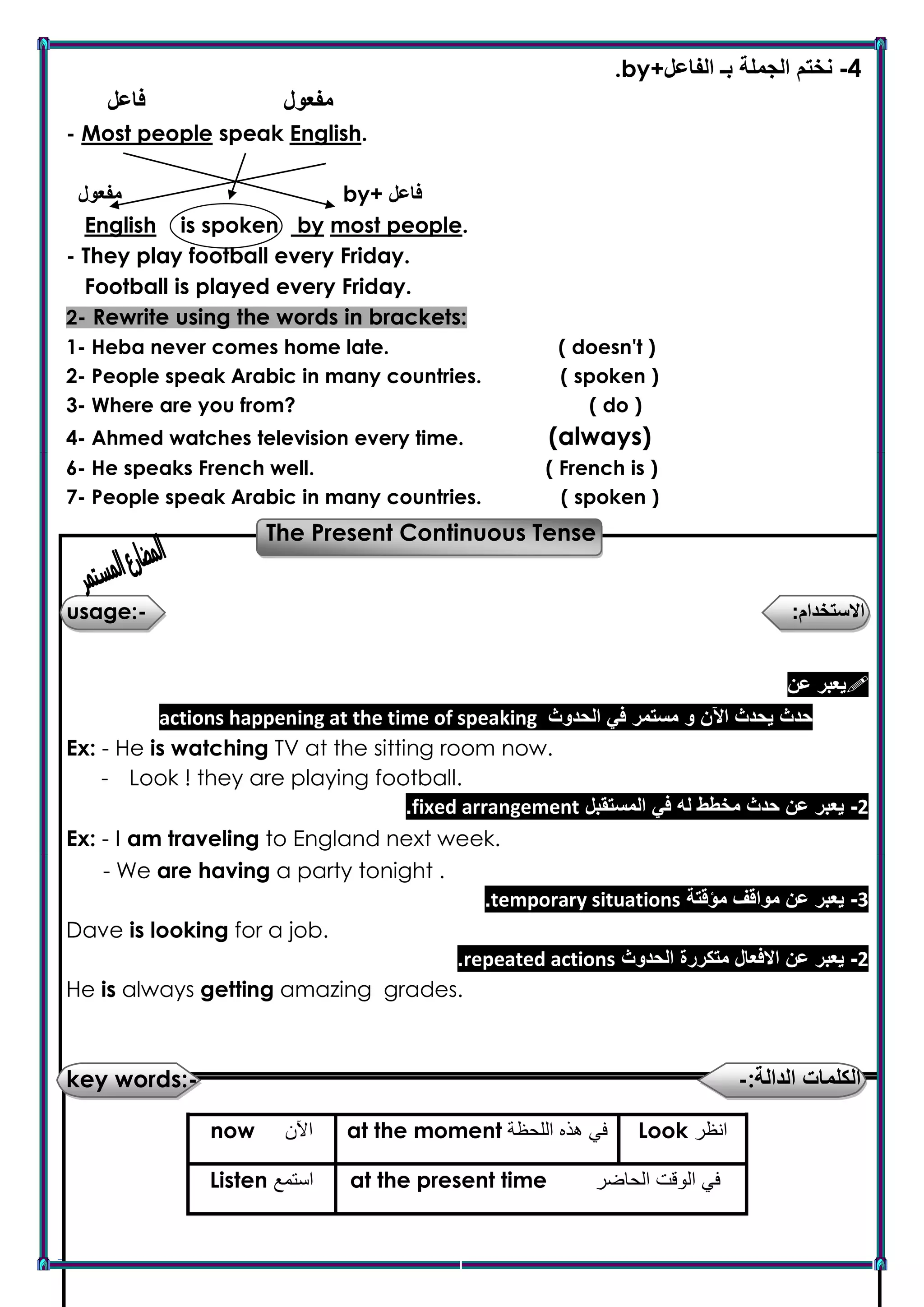 Mr : Alaa Ragab Page 7
.by+ 4-‫الفاعل‬ ‫بـ‬ ‫الجملة‬ ‫نختم‬
‫فاعل‬ ‫مفعول‬
- Most people speak English.
‫مفعول‬ by+ ‫فاعل‬
English is spoken by most people.
- They play football every Friday.
Football is played every Friday.
2- Rewrite using the words in brackets:
1- Heba never comes home late. ( doesn't )
2- People speak Arabic in many countries. ( spoken )
3- Where are you from? ( do )
4- Ahmed watches television every time. (always)
6- He speaks French well. ( French is )
7- People speak Arabic in many countries. ( spoken )
The Present Continuous Tense
:‫االستخدام‬-usage:
‫عن‬ ‫يعبر‬
2-‫م‬ ‫و‬ ‫اآلن‬ ‫يحدث‬ ‫حدث‬‫الحدوث‬ ‫في‬ ‫ستمر‬actions happening at the time of speaking
Ex: - He is watching TV at the sitting room now.
- Look ! they are playing football.
2-‫المستقبل‬ ‫في‬ ‫له‬ ‫مخطط‬ ‫حدث‬ ‫عن‬ ‫يعبر‬fixed arrangement.
Ex: - I am traveling to England next week.
- We are having a party tonight .
3-‫عن‬ ‫يعبر‬‫مؤقتة‬ ‫مواقف‬temporary situations.
Dave is looking for a job.
2-‫عن‬ ‫يعبر‬‫الحدوث‬ ‫متكررة‬ ‫االفعال‬repeated actions.
He is always getting amazing grades.
key words:- -:‫الدالة‬ ‫الكلمات‬
Look ‫انظر‬at the moment ‫اللحظة‬ ‫هذه‬ ‫في‬now ‫اآلن‬
at the present time ‫الحاضر‬ ‫الوقت‬ ‫في‬Listen ‫استمع‬
 