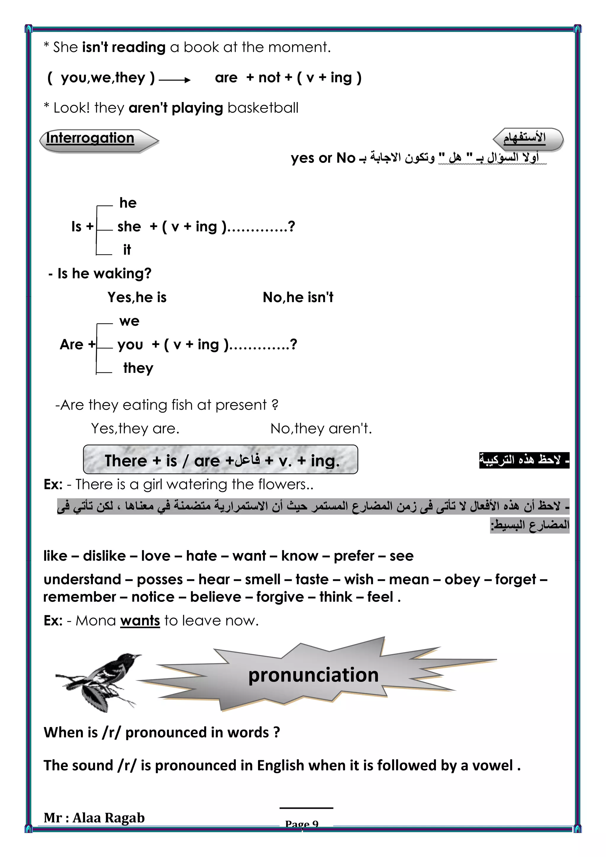 Mr : Alaa Ragab Page 9
pronunciation
* She isn't reading a book at the moment.
( you,we,they ) are + not + ( v + ing )
* Look! they aren't playing basketball
‫األستفهام‬Interrogation
" ‫هل‬ " ‫بـ‬ ‫السؤال‬ ‫أوال‬‫بـ‬ ‫االجابة‬ ‫وتكون‬yes or No
he
Is + she + ( v + ing )………….?
it>r>iIi‫>هف‬II>iii>‫لهفهالرهفبي‬
‫تالتالتالالتاالتاالتاالابقيؤيييصصصال‬‫لبصييلبلييصسص‬- Is he waking?
Yes,he is No,he isn't
we
Are + you + ( v + ing )………….?
>r>they
-Are they eating fish at present ?
Yes,they are. No,they aren't.
-‫التركيبة‬ ‫هذه‬ ‫الحظ‬
Ex: - There is a girl watering the flowers..
-‫فى‬ ‫تأتي‬ ‫لكن‬ ، ‫معناها‬ ‫في‬ ‫متضمنة‬ ‫االستمرارية‬ ‫أن‬ ‫حيث‬ ‫المستمر‬ ‫المضارع‬ ‫زمن‬ ‫فى‬ ‫تأتى‬ ‫ال‬ ‫األفعال‬ ‫هذه‬ ‫أن‬ ‫الحظ‬
:‫البسيط‬ ‫المضارع‬
like – dislike – love – hate – want – know – prefer – see
understand – posses – hear – smell – taste – wish – mean – obey – forget –
remember – notice – believe – forgive – think – feel .
Ex: - Mona wants to leave now.
When is /r/ pronounced in words ?
The sound /r/ is pronounced in English when it is followed by a vowel .
+ v. + ing.‫فاعل‬There + is / are +
 