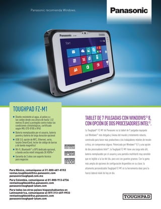 TOUGHPAD FZ-M1
n Diseño resistente al agua, al polvo y a
las caídas desde una altura de hasta 1,52
metros (5 pies) y protegido contra todas las
condiciones climatológicas, certificado
según MIL-STD-810G e IP65
n Batería reemplazable por el usuario, batería
puente y batería de larga duración opcional
n USB 3.0, opción de NFC, Ethernet, serie,
tarjeta SmartCard, lector de código de barras
y de banda magnética1
n Wi-Fi, Bluetooth®
y GPS dedicado opcional,
o banda ancha móvil integrada 3G HSPA+2
n Garantía de 3 años con soporte técnico
para negocios
TABLETDE7PULGADASCONWINDOWS®
8,
CONOPCIÓNDEDOSPROCESADORESINTEL®
.
La Toughpad®
FZ-M1 de Panasonic es la tablet de 7 pulgadas equipada
con Windows®
más delgada y liviana del mundo y totalmente robusta,
construida para hacer más productivos a los trabajadores móviles de misión
crítica, sin compromiso alguno. Potenciada por Windows®
8.1 y una opción
de dos procesadores Intel®
, la Toughpad FZ-M1 tiene una larga vida útil,
batería reemplazable por el usuario y una pantalla multitáctil muy sensible
que es legible a la luz del día, para uso con guantes gruesos. Con la gama
más amplia de opciones de configuración disponibles en su clase, la
altamente personalizable Toughpad FZ-M1 es la herramienta ideal para la
fuerza laboral móvil de hoy en día.
Panasonic recomienda Windows.
Para México, comuníquese al 01-800-681-8153
ventas.toughbook@mx.panasonic.com
panasonictoughpad.com.mx
Para Colombia, comuníquese al 01-800-913-6736
ventastoughbook@us.panasonic.com
panasonictoughpad-latam.com
Para todos los otros países hispanohablantes en
Latinoamérica, comuníquese al (57) 313-457-9933
ventastoughbook@us.panasonic.com
panasonictoughpad-latam.com
 