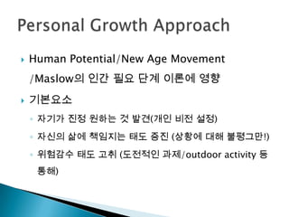    Human Potential/New Age Movement
    /Maslow의 인간 필요 단계 이론에 영향
   기본요소
    ◦ 자기가 진정 원하는 것 발견(개인 비전 설정)
    ◦ 자신의 삶에 책임지는 태도 증진 (상황에 대해 불평그만!)
    ◦ 위험감수 태도 고취 (도전적인 과제/outdoor activity 등
     통해)
 
