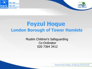 Foyzul Hoque
London Borough of Tower Hamlets

      Muslim Children’s Safeguarding
               Co-Ordinator
              020 7364 3412
 