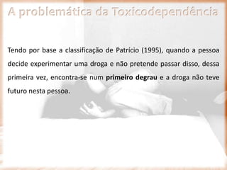 A problemática da Toxicodependência
Tendo por base a classificação de Patrício (1995), quando a pessoa
decide experimentar uma droga e não pretende passar disso, dessa
primeira vez, encontra-se num primeiro degrau e a droga não teve
futuro nesta pessoa.
 