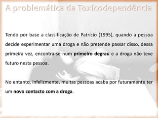 A problemática da Toxicodependência
Tendo por base a classificação de Patrício (1995), quando a pessoa
decide experimentar uma droga e não pretende passar disso, dessa
primeira vez, encontra-se num primeiro degrau e a droga não teve
futuro nesta pessoa.
No entanto, infelizmente, muitas pessoas acaba por futuramente ter
um novo contacto com a droga.
 