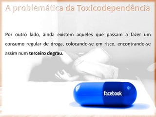 A problemática da Toxicodependência
Por outro lado, ainda existem aqueles que passam a fazer um
consumo regular de droga, colocando-se em risco, encontrando-se
assim num terceiro degrau.
 