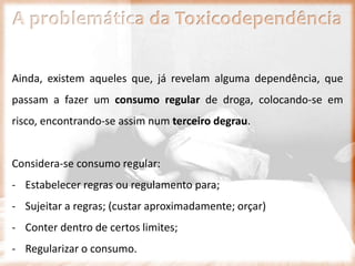 A problemática da Toxicodependência
Ainda, existem aqueles que, já revelam alguma dependência, que
passam a fazer um consumo regular de droga, colocando-se em
risco, encontrando-se assim num terceiro degrau.
Considera-se consumo regular:
- Estabelecer regras ou regulamento para;
- Sujeitar a regras; (custar aproximadamente; orçar)
- Conter dentro de certos limites;
- Regularizar o consumo.
 