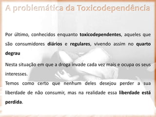 A problemática da Toxicodependência
Por último, conhecidos enquanto toxicodependentes, aqueles que
são consumidores diários e regulares, vivendo assim no quarto
degrau
Nesta situação em que a droga invade cada vez mais e ocupa os seus
interesses.
Temos como certo que nenhum deles desejou perder a sua
liberdade de não consumir, mas na realidade essa liberdade está
perdida.
 