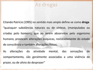 As drogas
Citando Patrício (1995) no sentido mais amplo define-se como droga
“quaisquer substâncias naturais ou de síntese, (manipuladas ou
criadas pelo homem), que ao serem absorvidas pelo organismo
humano, provocam alterações psíquicas, nomeadamente do estado
de consciência e também alterações físicas.
As alterações da atividade mental, das sensações de
comportamento, são geralmente associadas a uma vivência de
prazer, ou de alívio do desprazer”
 