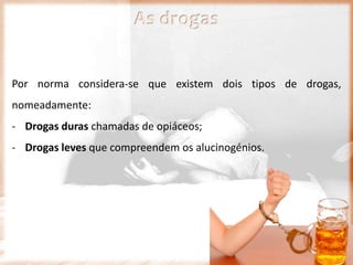 Por norma considera-se que existem dois tipos de drogas,
nomeadamente:
- Drogas duras chamadas de opiáceos;
- Drogas leves que compreendem os alucinogénios.
As drogas
 