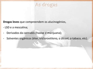 Drogas leves que compreendem os alucinogénios,
- LSD e a mescalina;
- Derivados da cannabis (haxixe e marijuana);
- Solventes orgânicos (éter, tricloroetileno, o álcool, o tabaco, etc).
As drogas
 