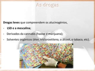 Drogas leves que compreendem os alucinogénios,
- LSD e a mescalina;
- Derivados da cannabis (haxixe e marijuana);
- Solventes orgânicos (éter, tricloroetileno, o álcool, o tabaco, etc).
As drogas
 