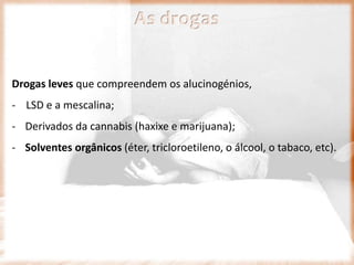 As drogas
Drogas leves que compreendem os alucinogénios,
- LSD e a mescalina;
- Derivados da cannabis (haxixe e marijuana);
- Solventes orgânicos (éter, tricloroetileno, o álcool, o tabaco, etc).
 