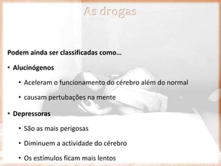 As drogas
Podem ainda ser classificadas como…
• Alucinógenos
• Aceleram o funcionamento do cérebro além do normal
• causam pertubações na mente
• Depressoras
• São as mais perigosas
• Diminuem a actividade do cérebro
• Os estímulos ficam mais lentos
 