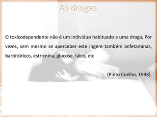 As drogas
O toxicodependente não é um indivíduo habituado a uma droga, Por
vezes, sem mesmo se aperceber este ingere também anfetaminas,
barbitúricos, estricnina, glucose, talco, etc
(Pinto Coelho, 1998).
 
