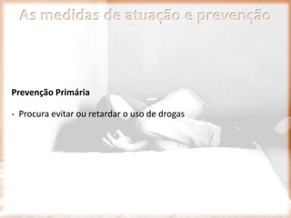 As medidas de atuação e prevenção
Prevenção Primária
- Procura evitar ou retardar o uso de drogas
 