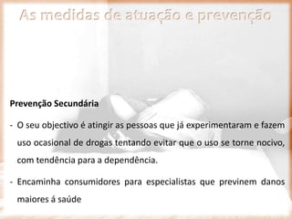 As medidas de atuação e prevenção
Prevenção Secundária
- O seu objectivo é atingir as pessoas que já experimentaram e fazem
uso ocasional de drogas tentando evitar que o uso se torne nocivo,
com tendência para a dependência.
- Encaminha consumidores para especialistas que previnem danos
maiores á saúde
 