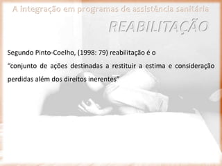 A integração em programas de assistência sanitária
Segundo Pinto-Coelho, (1998: 79) reabilitação é o
“conjunto de ações destinadas a restituir a estima e consideração
perdidas além dos direitos inerentes”
REABILITAÇÃO
 