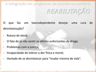 A integração em programas de assistência sanitária
O que faz um toxicodependente desejar uma cura de
desintoxicação?
- Rutura de stock;
- O fato de já não sentir os efeitos euforizantes da droga;
- Problemas com a justiça;
- Incapacidade de tolerar a dor física e moral;
- Vontade de se desintoxicar para “mudar mesmo de vida”.
REABILITAÇÃO
 