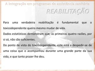 A integração em programas de assistência sanitária
Para uma verdadeira reabilitação é fundamental que o
toxicodependente queira mesmo mudar de vida.
Dados estatísticos demonstram que, as primeiras quatro razões, por
si só, não são suficientes.
Do ponto de vista do toxicodependente, este está a despedir-se de
uma coisa que o acompanhou durante uma grande parte da sua
vida, e que tanto prazer lhe deu.
REABILITAÇÃO
 