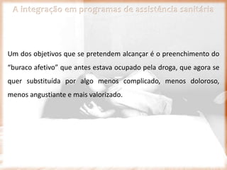 A integração em programas de assistência sanitária
Um dos objetivos que se pretendem alcançar é o preenchimento do
“buraco afetivo” que antes estava ocupado pela droga, que agora se
quer substituída por algo menos complicado, menos doloroso,
menos angustiante e mais valorizado.
 