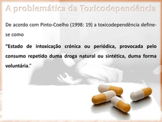 A problemática da Toxicodependência
De acordo com Pinto-Coelho (1998: 19) a toxicodependência define-
se como
“Estado de intoxicação crónica ou periódica, provocada pelo
consumo repetido duma droga natural ou sintética, duma forma
voluntária.”
 