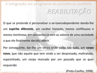 A integração em programas de assistência sanitária
O que se pretende é personalizar o ex-toxicodependente dando-lhe
um espírito diferente, um caráter honesto, menos conflituoso e
menos mentiroso, em consonância com os valores de uma sociedade
a que ele finalmente decidiu aderir.
Por conseguinte, dar-lhe um corpo onde caiba isto tudo, um corpo
novo, que não aquele que tem vindo a ser desprezado, maltratado,
espezinhado, um corpo marcado por um passado que se quer
esquecido
(Pinto-Coelho, 1998).
REABILITAÇÃO
 