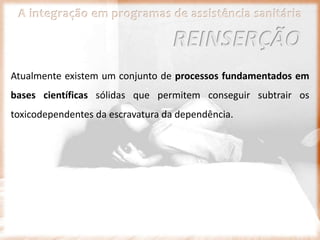 A integração em programas de assistência sanitária
Atualmente existem um conjunto de processos fundamentados em
bases científicas sólidas que permitem conseguir subtrair os
toxicodependentes da escravatura da dependência.
REINSERÇÃO
 