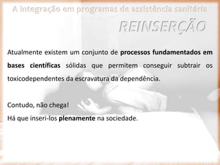 A integração em programas de assistência sanitária
Atualmente existem um conjunto de processos fundamentados em
bases científicas sólidas que permitem conseguir subtrair os
toxicodependentes da escravatura da dependência.
Contudo, não chega!
Há que inseri-los plenamente na sociedade.
REINSERÇÃO
 