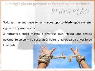 A integração em programas de assistência sanitária
Todo ser humano deve ter uma nova oportunidade após cometer
algum erro grave na vida.
A reinserção social mostra o processo que integra uma pessoa
novamente ao convívio social após sofrer uma etapa de privação de
liberdade.
REINSERÇÃO
 