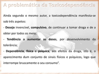A problemática da Toxicodependência
Ainda segundo o mesmo autor, a toxicodependência manifesta-se
sob três aspetos:
- Desejo invencível, compulsivo, de continuar a tomar droga e de a
obter por todos os meio;
- Tendência a aumentar as doses, por desenvolvimento da
tolerância;
- Dependência, física e psíquica, aos efeitos da droga, isto é, o
aparecimento dum conjunto de sinais físicos e psíquicos, logo que
interrompe bruscamente o seu consumo”.
 