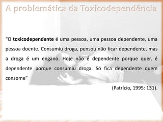 A problemática da Toxicodependência
“O toxicodependente é uma pessoa, uma pessoa dependente, uma
pessoa doente. Consumiu droga, pensou não ficar dependente, mas
a droga é um engano. Hoje não é dependente porque quer, é
dependente porque consumiu droga. Só fica dependente quem
consome”
(Patrício, 1995: 131).
 