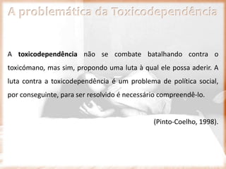 A problemática da Toxicodependência
A toxicodependência não se combate batalhando contra o
toxicómano, mas sim, propondo uma luta à qual ele possa aderir. A
luta contra a toxicodependência é um problema de política social,
por conseguinte, para ser resolvido é necessário compreendê-lo.
(Pinto-Coelho, 1998).
 