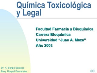 Química Toxicológica
            y Legal
                         Facultad Farmacia y Bioquímica
                         Carrera Bioquímica
                         Universidad “Juan A. Maza”
                         Año 2003




Dr. A. Sergio Saracco
Bioq. Raquel Fernandez
 