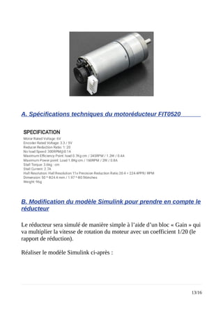 A. Spécifications techniques du motoréducteur FIT0520
B. Modification du modèle Simulink pour prendre en compte le
réducteur
Le réducteur sera simulé de manière simple à l’aide d’un bloc « Gain » qui
va multiplier la vitesse de rotation du moteur avec un coefficient 1/20 (le
rapport de réduction).
Réaliser le modèle Simulink ci-après :
13/16
 