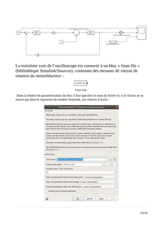 La troisième voie de l’oscilloscope est connecté à un bloc « from file »
(bibliothèque Simulink/Sources), contenant des mesures de vitesse de
rotation du motoréducteur :
Dans la fenêtre de paramétrisation du bloc il faut spécifier le nom du fichier et, si le fichier ne se
trouve pas dans le répertoire du modèle Simulink, son chemin d’accès :
14/16
 