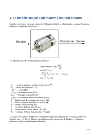 1. Le modèle causal d’un moteur à courant continu
Modéliser un moteur à courant continu (MCC) suppose établir la relation entre sa vitesse de rotation
et la tension appliquée à ses bornes.
Les équations du MCC sont données ci-dessous :
u(t)=e(t)+R⋅i(t )+L
di(t )
dt
e(t)=K e ωm(t)
J
d ωm(t)
dt
=Cm(t)−Cr(t)−f ωm(t)
Cm (t)=Km⋅i(t)
u(t) = tension appliquée aux bornes du moteur [V]
e(t) = force électromotrice [V]
i(t) = le courant [A]
Cm (t) = le couple moteur [N.m]
Cr (t) = le couple résistant [N.m]
ωm(t) = la vitesse de rotation du moteur [rad/s]
R = la résistance des armatures du moteur [Ω]
L = l’inductance des armatures du moteur [H]
J = l’inertie du moteur [kg.m2
]
f = coefficient de frottement [N.m.s]
Km = constante du couple moteur [N.m/A]
Ke =constante de force électromotrice [V.s/rad]
Le système d’équations du MCC est un système d’équations différentielles couplées , difficile à
résoudre sous cette forme. Mais en leur appliquant une transformée de Laplace,ces équations
deviennent algébriques et le système linéaire.
2/16
 